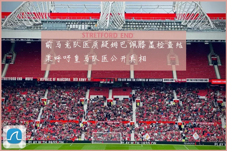 前马竞队医质疑姆巴佩膝盖检查结果呼吁皇马队医公开真相